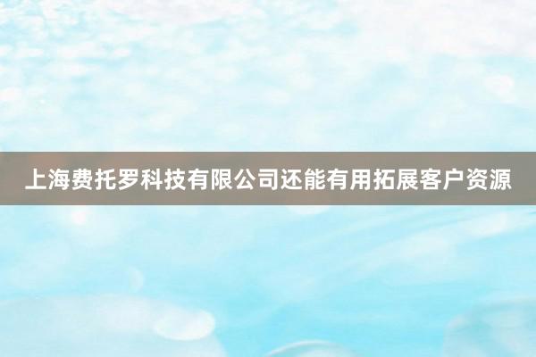 上海费托罗科技有限公司还能有用拓展客户资源