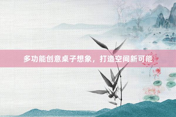 多功能创意桌子想象，打造空间新可能