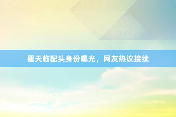 翟天临配头身份曝光，网友热议接续